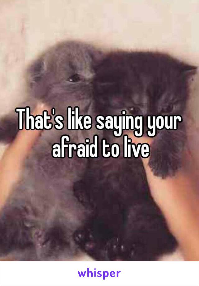 That's like saying your afraid to live