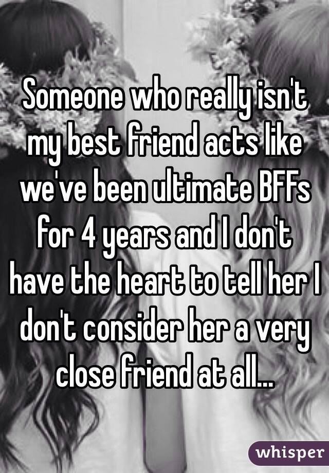 Someone who really isn't my best friend acts like we've been ultimate BFFs for 4 years and I don't have the heart to tell her I don't consider her a very close friend at all...