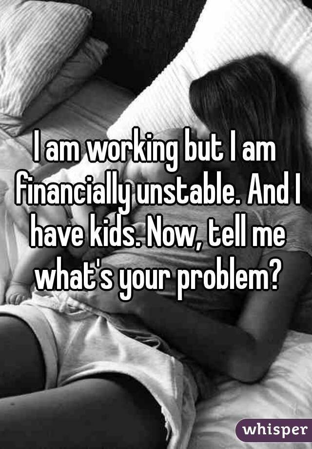I am working but I am financially unstable. And I have kids. Now, tell me what's your problem?