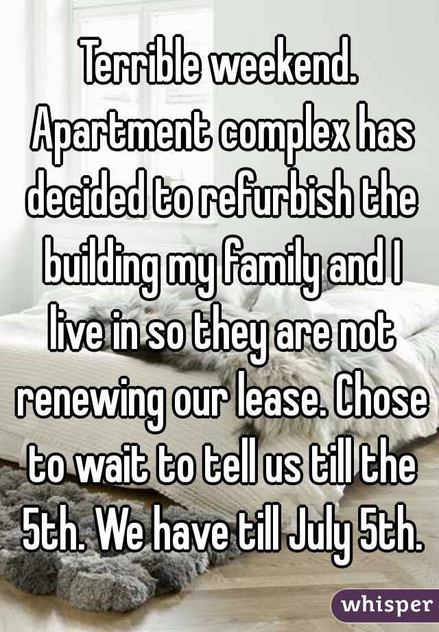 Terrible weekend. Apartment complex has decided to refurbish the building my family and I live in so they are not renewing our lease. Chose to wait to tell us till the 5th. We have till July 5th.