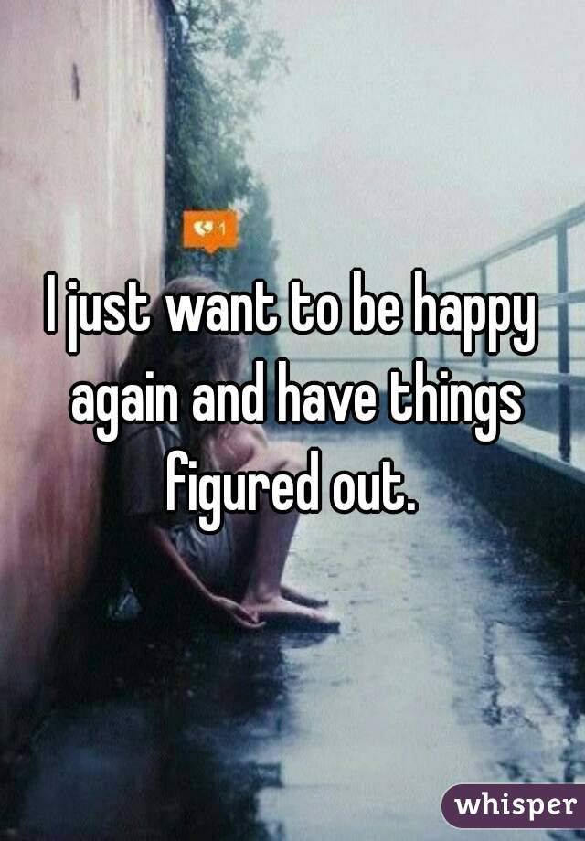 I just want to be happy again and have things figured out. 