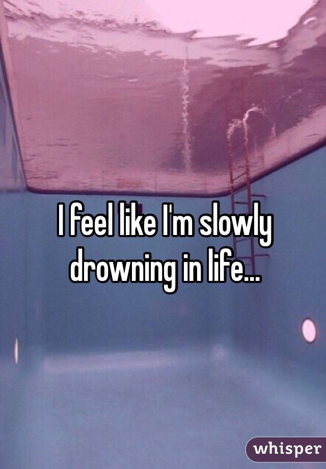 I feel like I'm slowly drowning in life...
