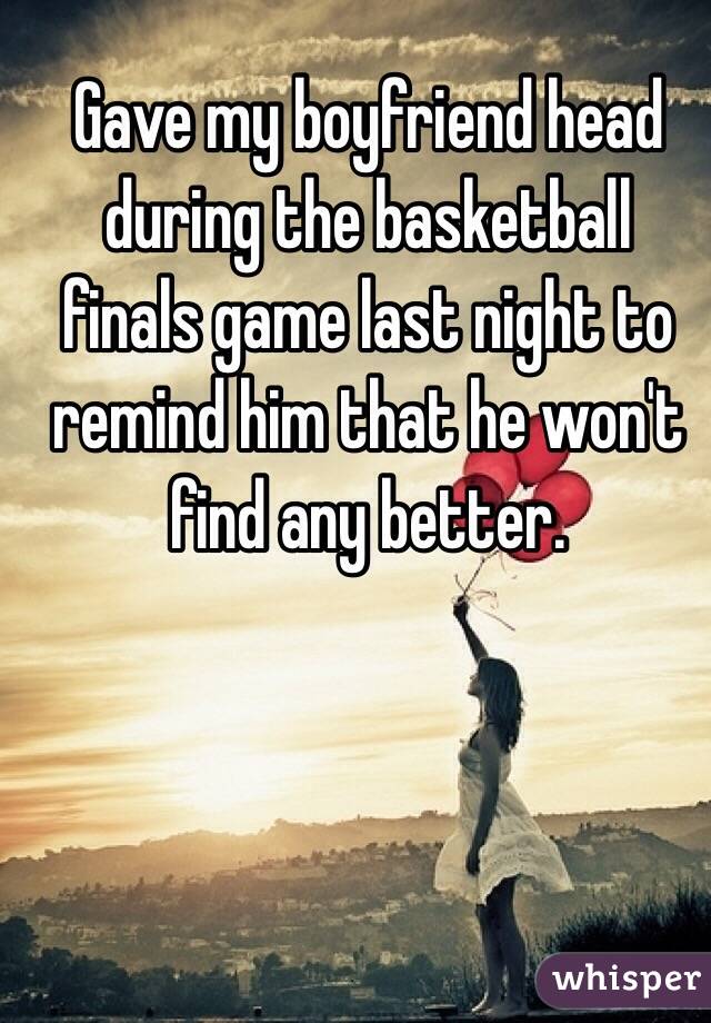 Gave my boyfriend head during the basketball finals game last night to remind him that he won't find any better. 