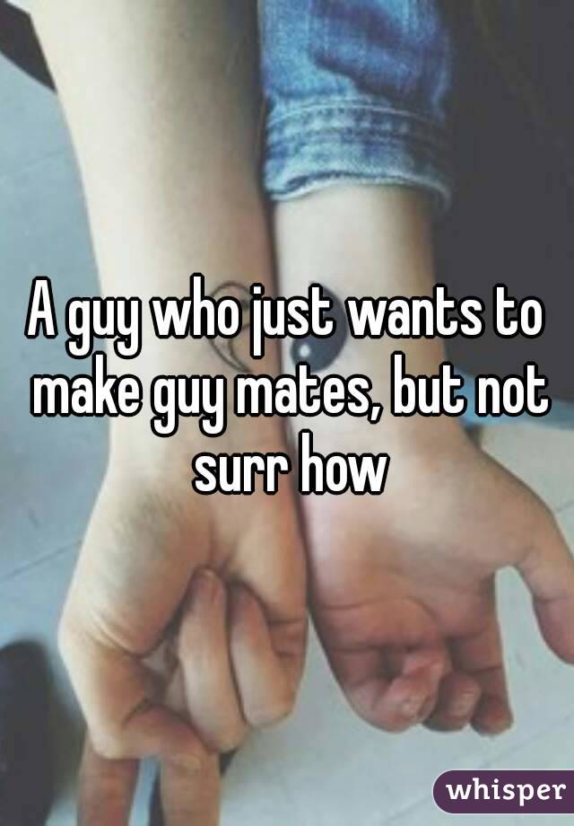 A guy who just wants to make guy mates, but not surr how