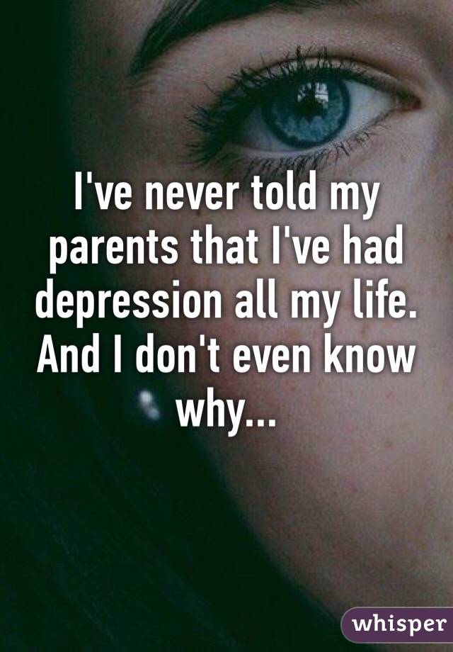 I've never told my parents that I've had depression all my life. And I don't even know why...