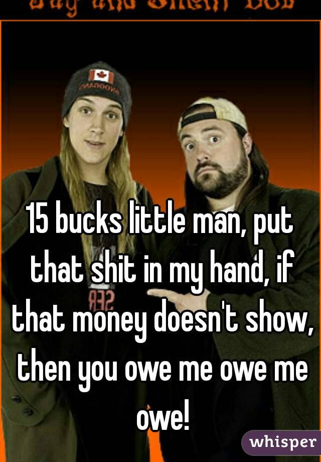 15 bucks little man, put that shit in my hand, if that money doesn't show, then you owe me owe me owe!