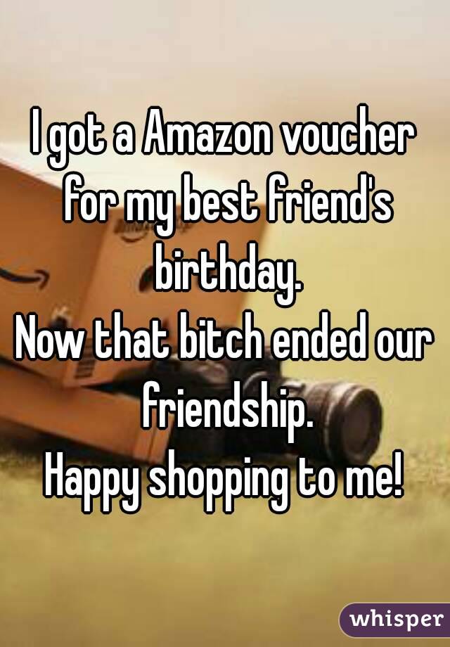 I got a Amazon voucher for my best friend's birthday.
Now that bitch ended our friendship.
Happy shopping to me!