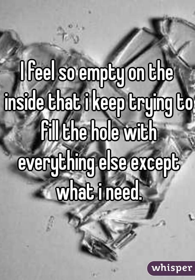 I feel so empty on the inside that i keep trying to fill the hole with everything else except what i need.