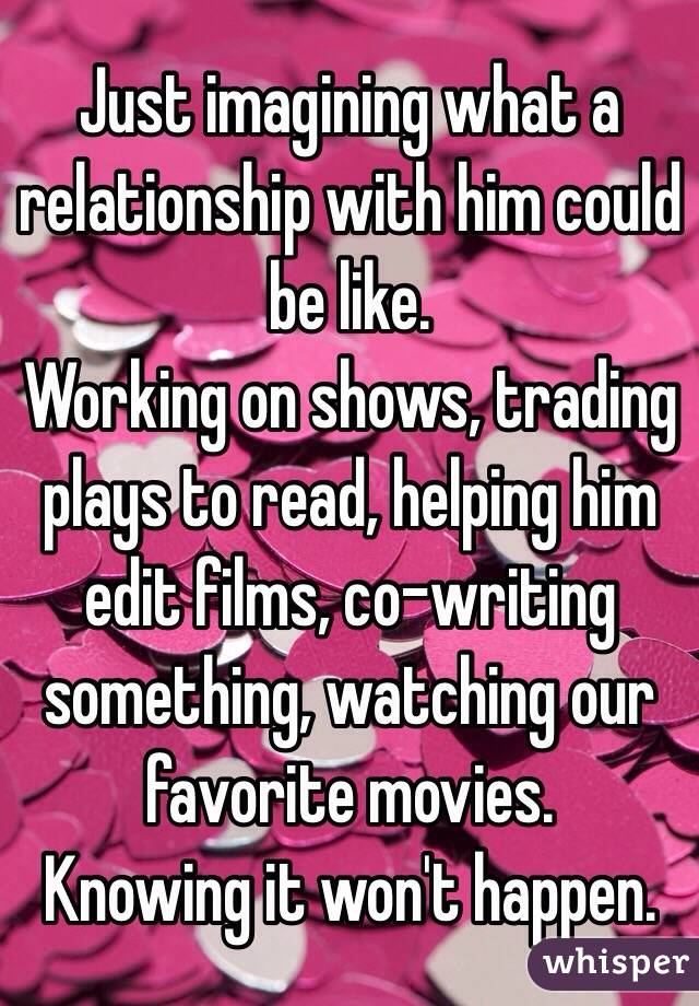Just imagining what a relationship with him could be like.
Working on shows, trading plays to read, helping him edit films, co-writing something, watching our favorite movies.
Knowing it won't happen.