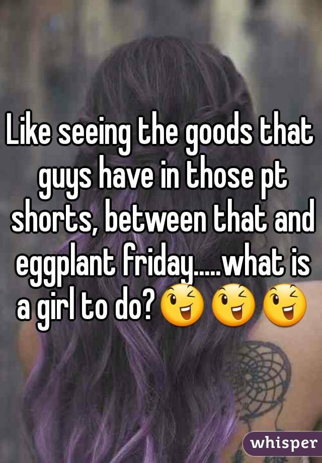 Like seeing the goods that guys have in those pt shorts, between that and eggplant friday.....what is a girl to do?ðŸ˜‰ðŸ˜‰ðŸ˜‰