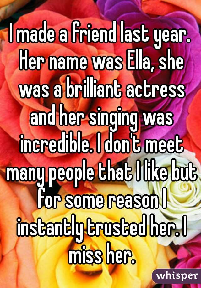 I made a friend last year. Her name was Ella, she was a brilliant actress and her singing was incredible. I don't meet many people that I like but for some reason I instantly trusted her. I miss her.