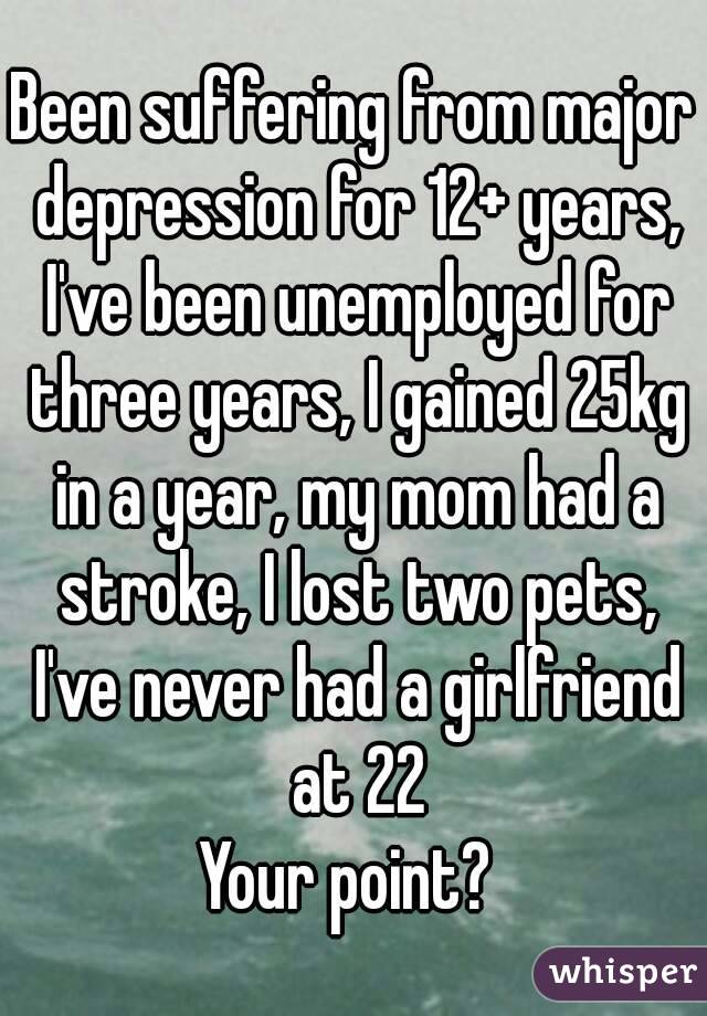 Been suffering from major depression for 12+ years, I've been unemployed for three years, I gained 25kg in a year, my mom had a stroke, I lost two pets, I've never had a girlfriend at 22
Your point? 