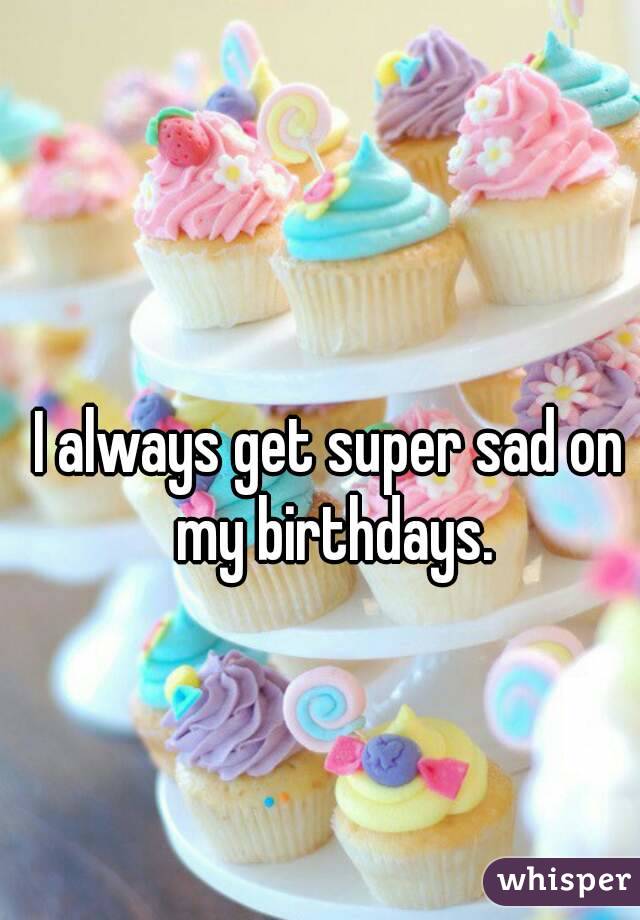 I always get super sad on my birthdays.