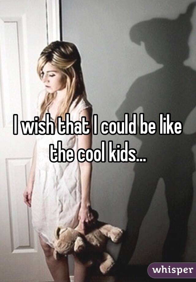 I wish that I could be like the cool kids...