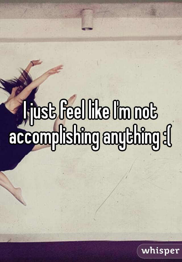 I just feel like I'm not accomplishing anything :( 