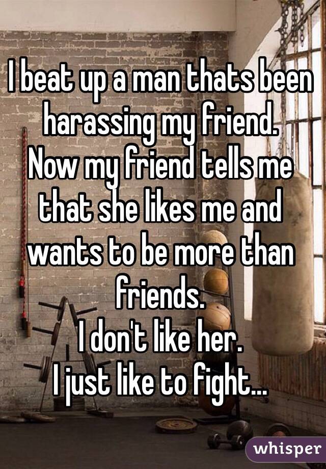 I beat up a man thats been harassing my friend.
Now my friend tells me that she likes me and wants to be more than friends.
I don't like her. 
I just like to fight... 