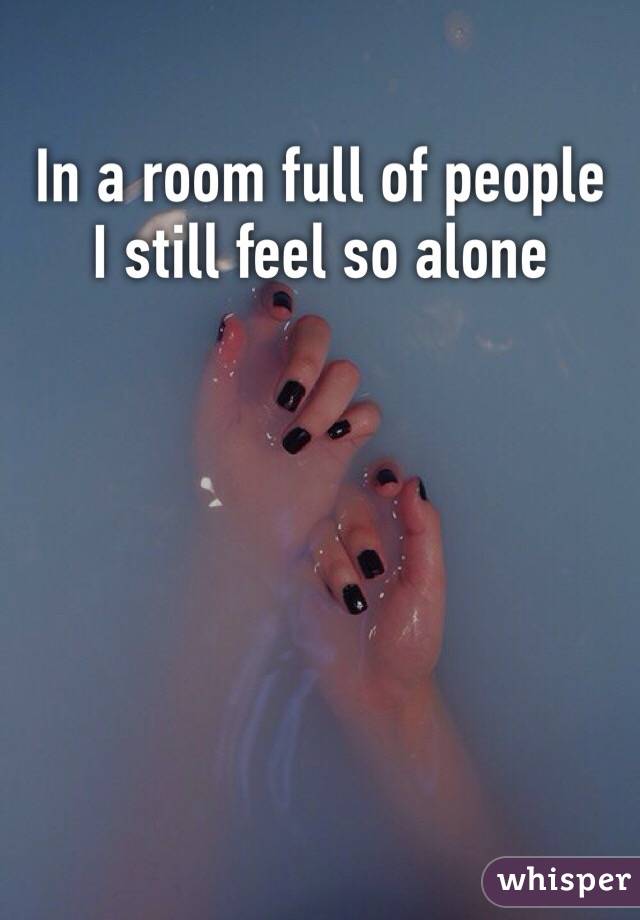 In a room full of people I still feel so alone