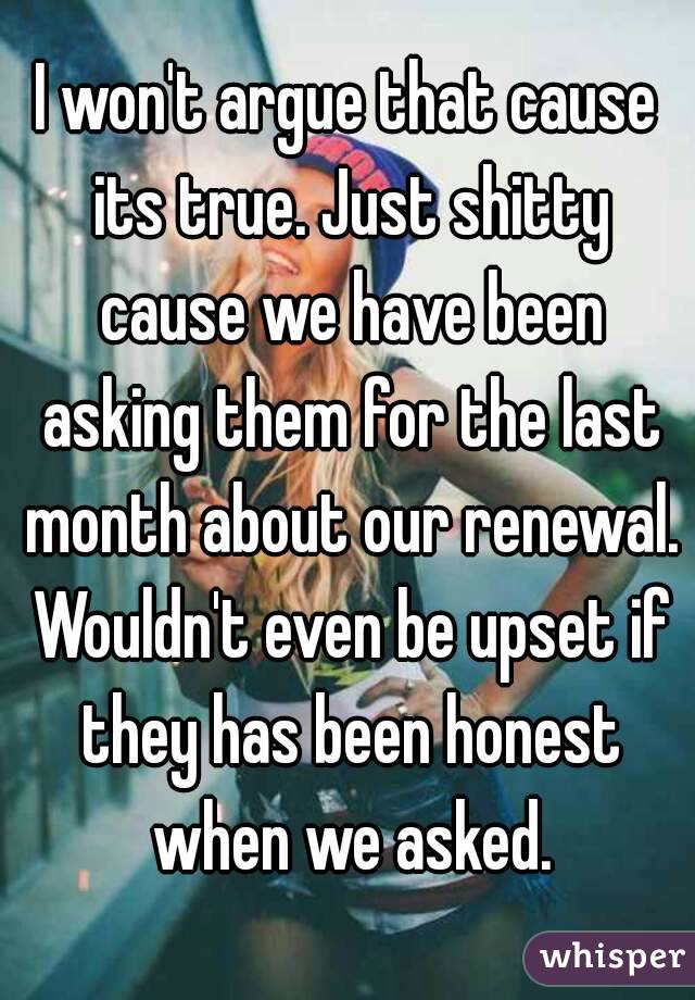 I won't argue that cause its true. Just shitty cause we have been asking them for the last month about our renewal. Wouldn't even be upset if they has been honest when we asked.