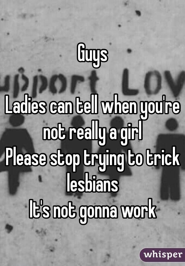 Guys 

Ladies can tell when you're not really a girl 
Please stop trying to trick lesbians 
It's not gonna work 