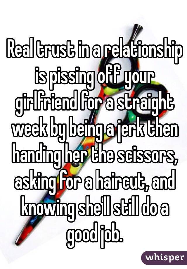 Real trust in a relationship is pissing off your girlfriend for a straight week by being a jerk then handing her the scissors, asking for a haircut, and knowing she'll still do a good job. 