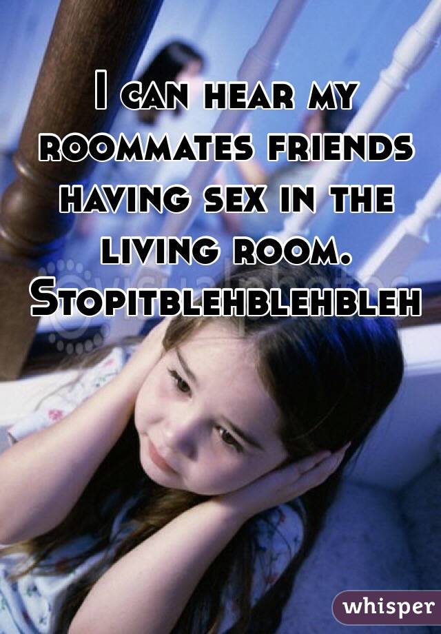 I can hear my roommates friends having sex in the living room.
Stopitblehblehbleh