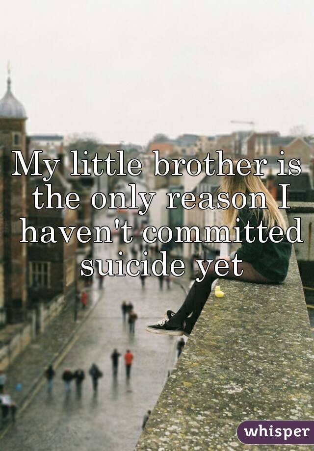 My little brother is the only reason I haven't committed suicide yet
