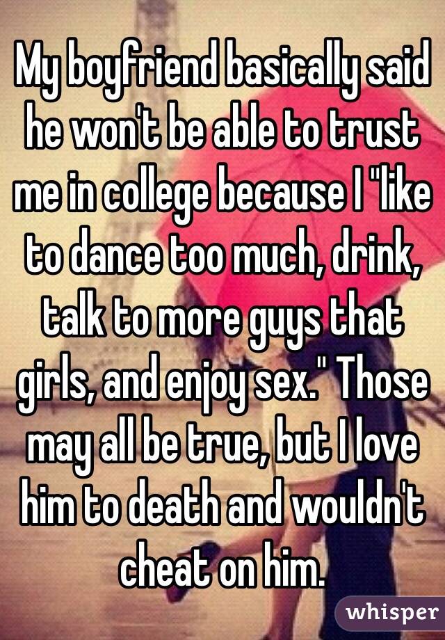 My boyfriend basically said he won't be able to trust me in college because I "like to dance too much, drink, talk to more guys that girls, and enjoy sex." Those may all be true, but I love him to death and wouldn't cheat on him. 