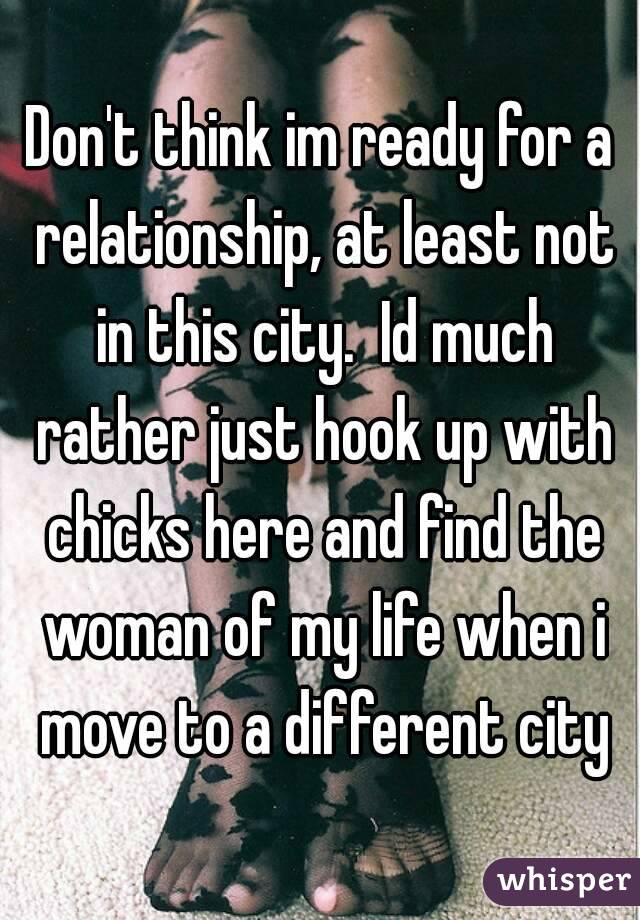 Don't think im ready for a relationship, at least not in this city.  Id much rather just hook up with chicks here and find the woman of my life when i move to a different city