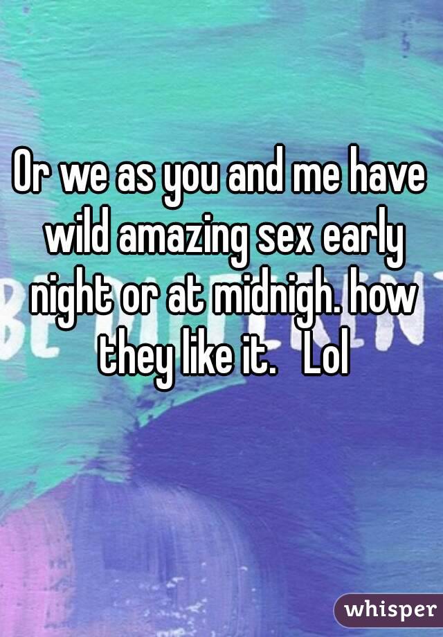 Or we as you and me have wild amazing sex early night or at midnigh. how they like it.   Lol