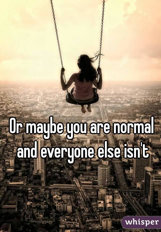 Or maybe you are normal and everyone else isn't