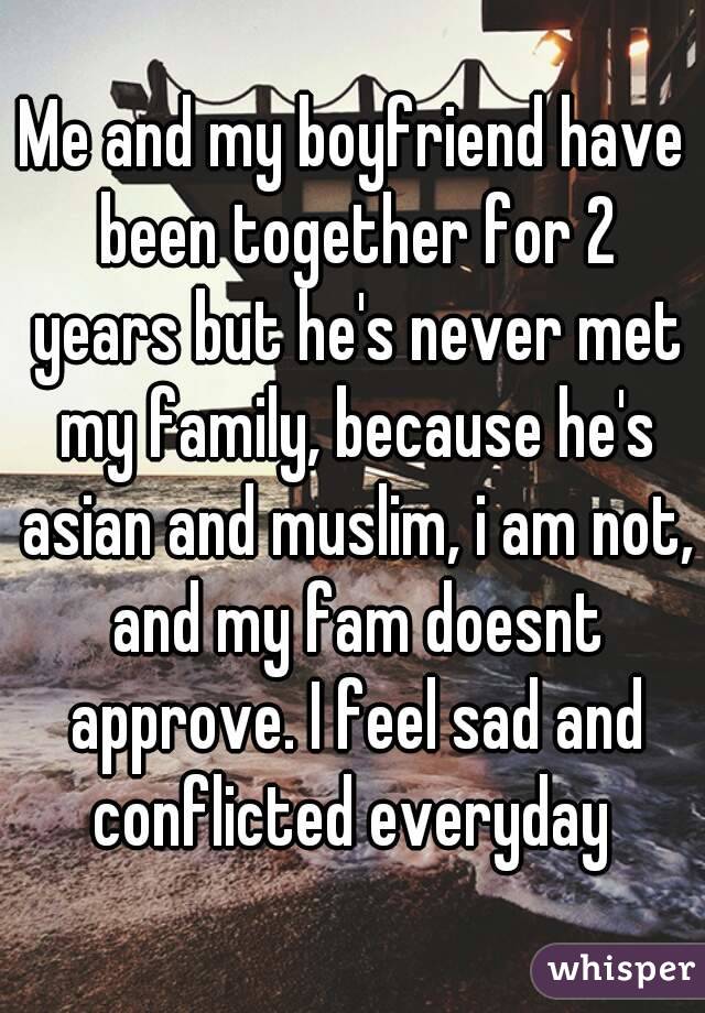 Me and my boyfriend have been together for 2 years but he's never met my family, because he's asian and muslim, i am not, and my fam doesnt approve. I feel sad and conflicted everyday 