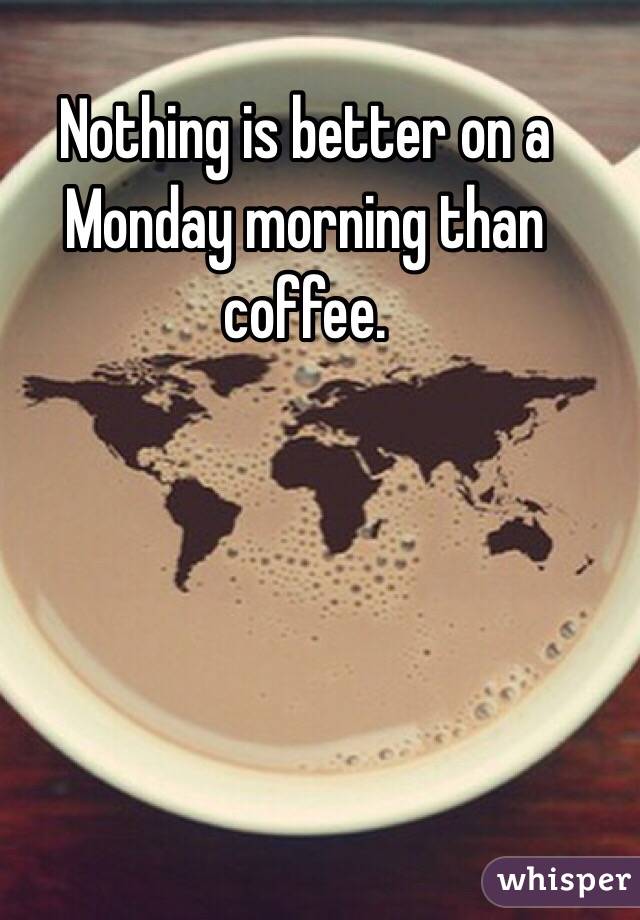 Nothing is better on a Monday morning than coffee. 