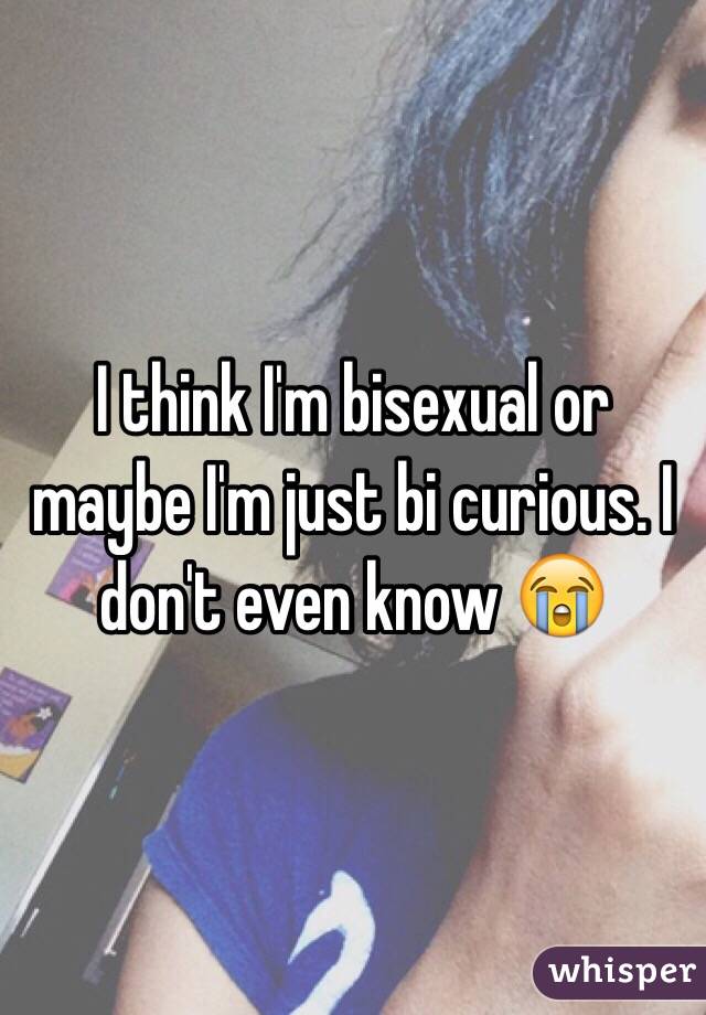 I think I'm bisexual or maybe I'm just bi curious. I don't even know ðŸ˜­