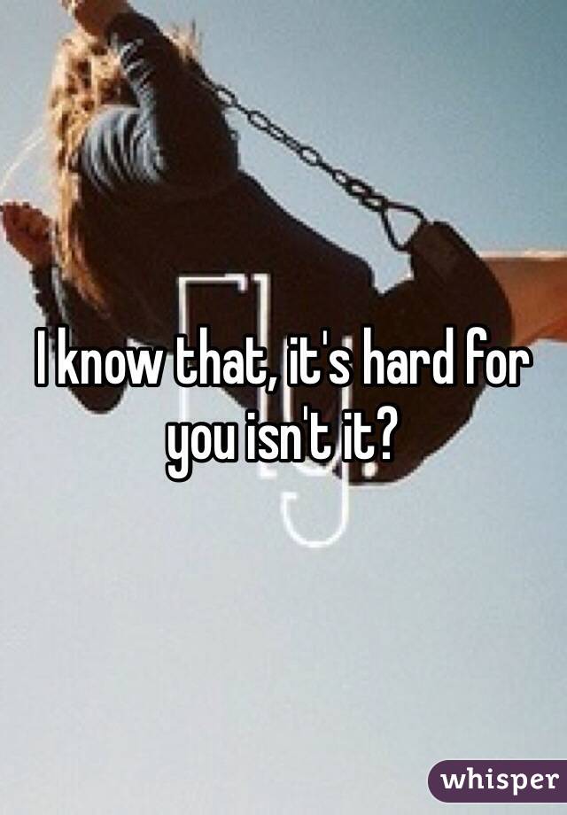 I know that, it's hard for you isn't it?