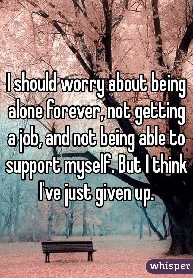 I should worry about being alone forever, not getting a job, and not being able to support myself. But I think I've just given up.
