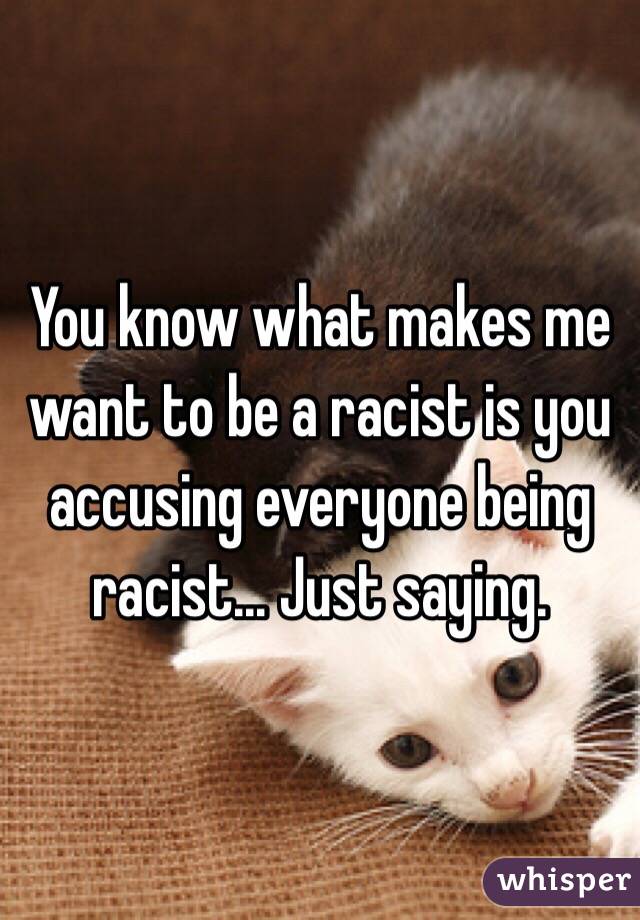 You know what makes me want to be a racist is you accusing everyone being racist... Just saying. 