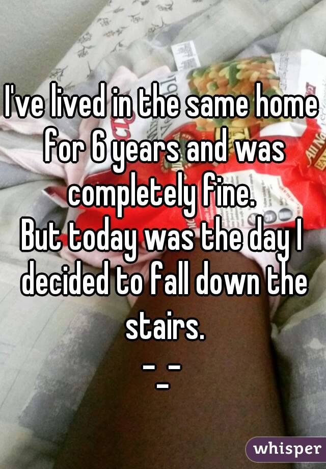 I've lived in the same home for 6 years and was completely fine. 
But today was the day I decided to fall down the stairs.
-_-