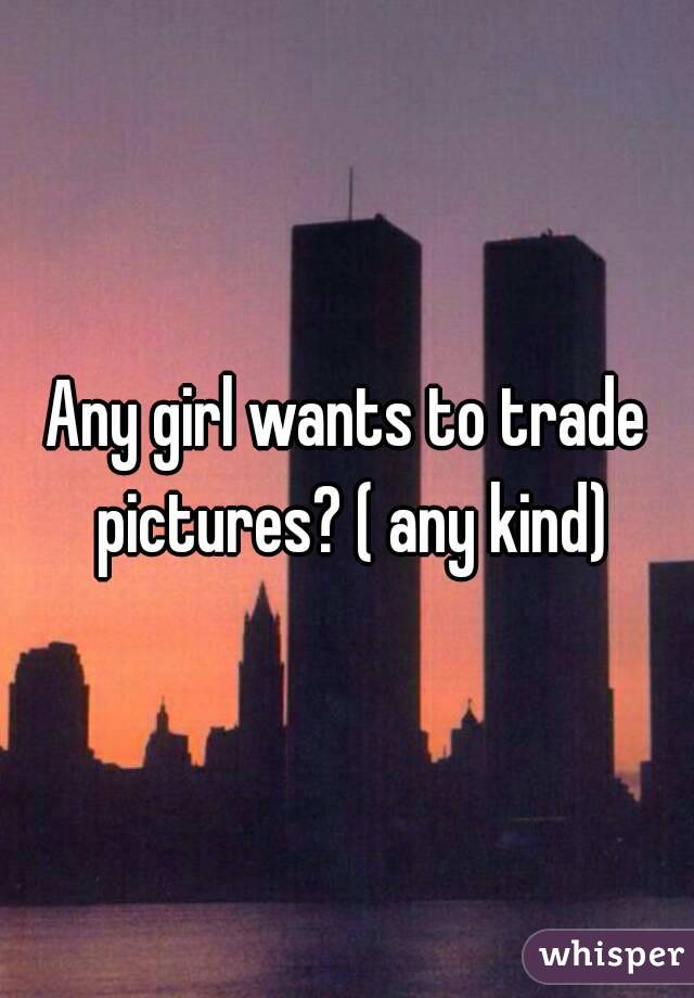 Any girl wants to trade pictures? ( any kind)