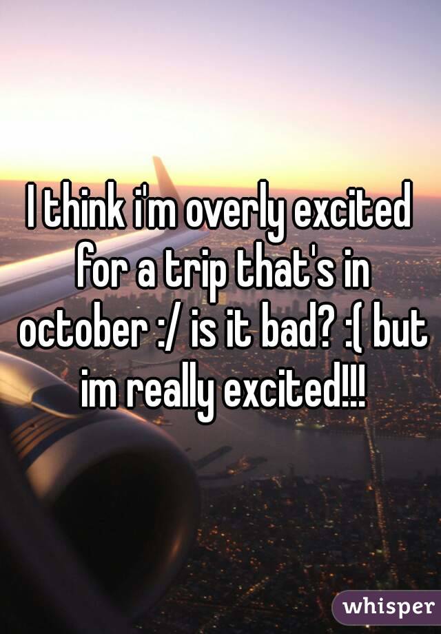 I think i'm overly excited for a trip that's in october :/ is it bad? :( but im really excited!!!
