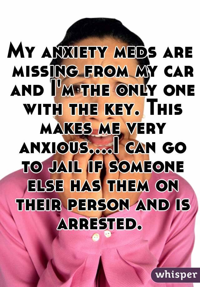 My anxiety meds are missing from my car and I'm the only one with the key. This makes me very anxious....I can go to jail if someone else has them on their person and is arrested. 