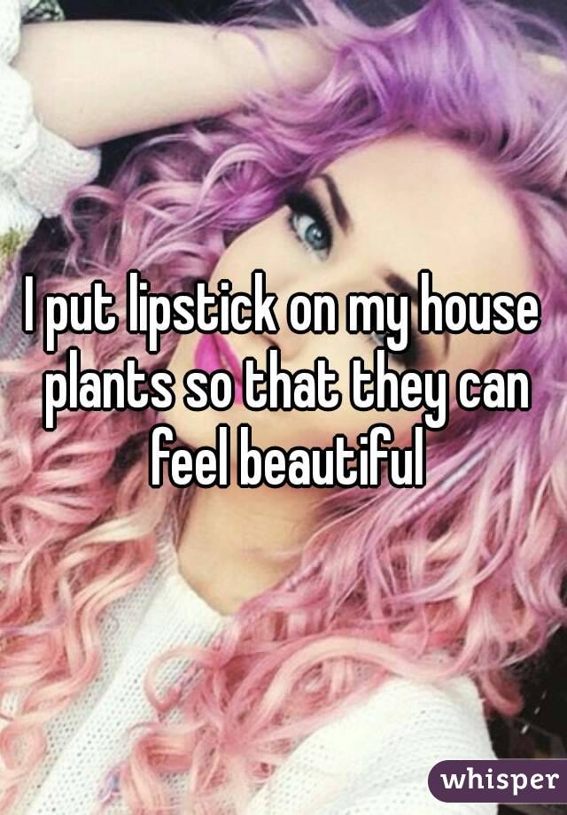 I put lipstick on my house plants so that they can feel beautiful