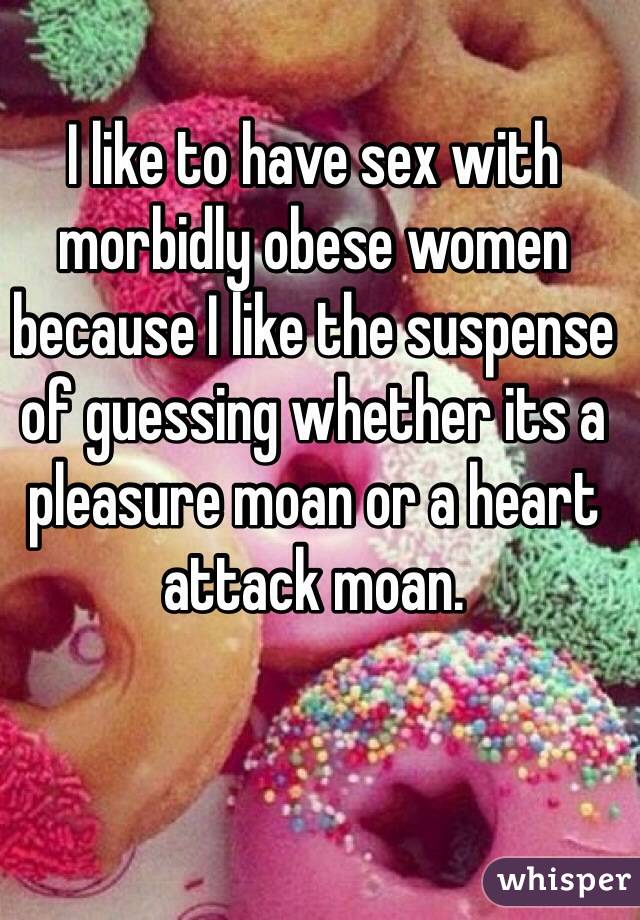 I like to have sex with morbidly obese women because I like the suspense of guessing whether its a pleasure moan or a heart attack moan.