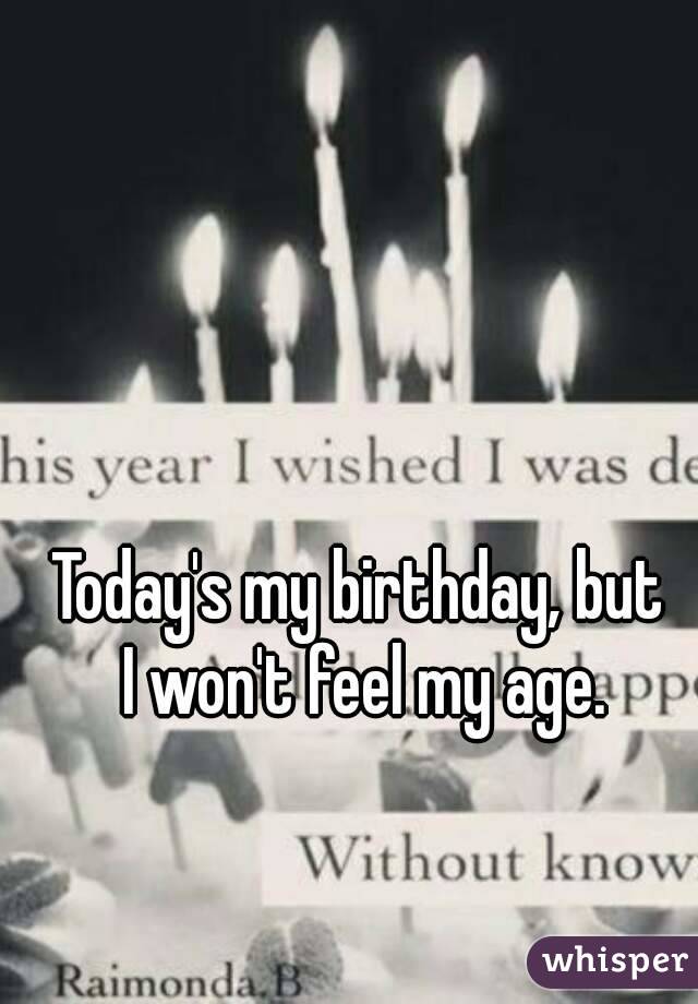 Today's my birthday, but 
I won't feel my age.
