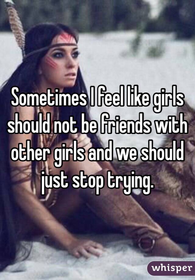 Sometimes I feel like girls should not be friends with other girls and we should just stop trying. 