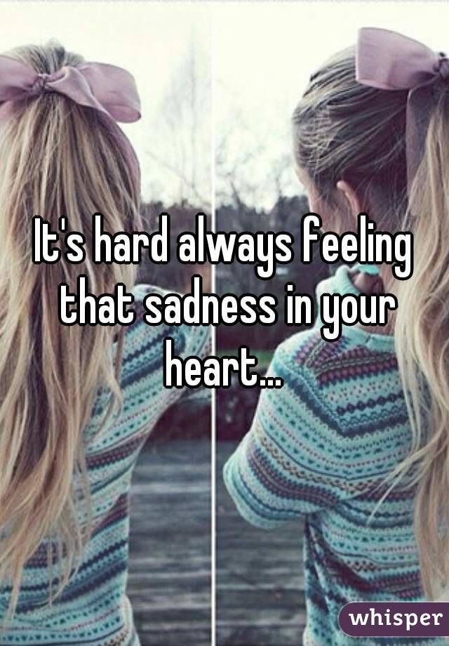It's hard always feeling that sadness in your heart... 