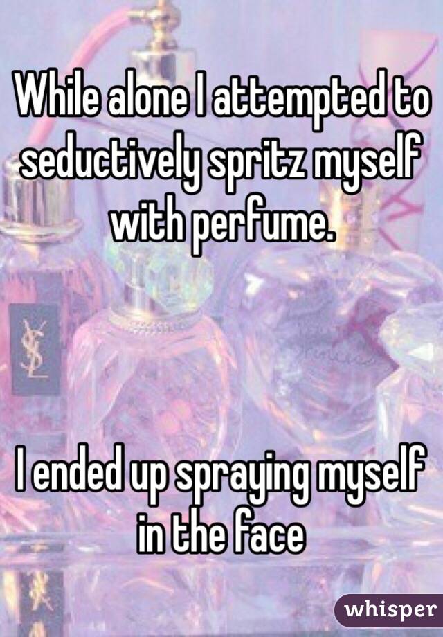 While alone I attempted to seductively spritz myself with perfume.



I ended up spraying myself in the face