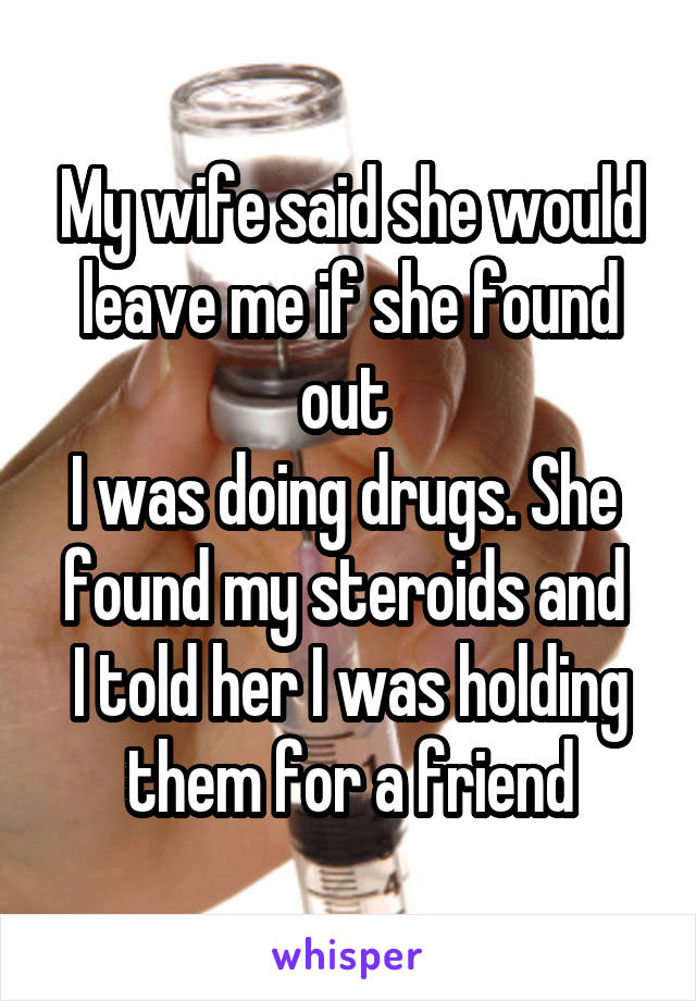 My wife said she would leave me if she found out 
I was doing drugs. She 
found my steroids and 
I told her I was holding them for a friend