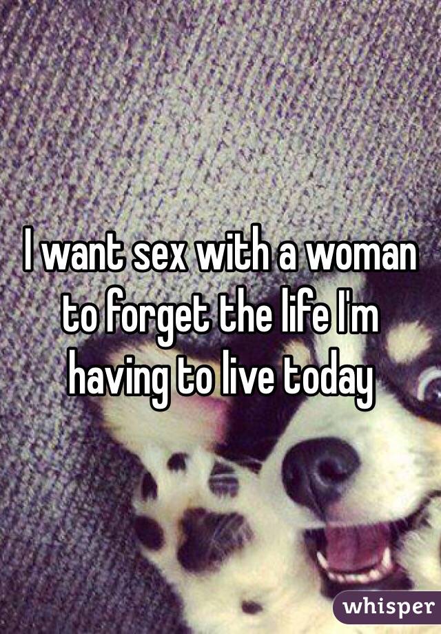 I want sex with a woman to forget the life I'm having to live today
