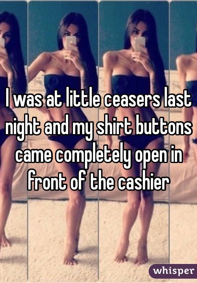 I was at little ceasers last night and my shirt buttons came completely open in front of the cashier 