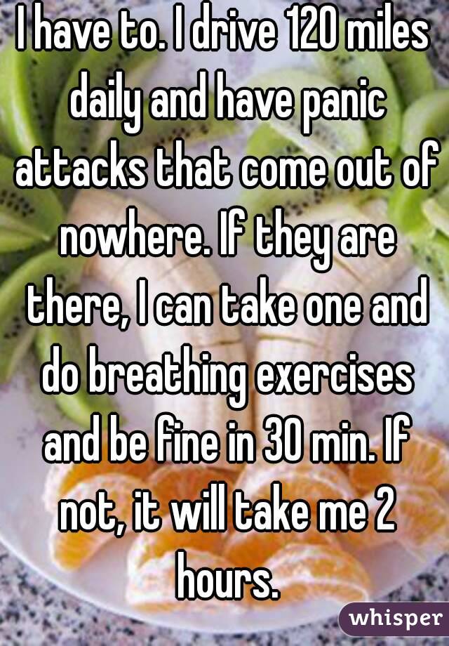 I have to. I drive 120 miles daily and have panic attacks that come out of nowhere. If they are there, I can take one and do breathing exercises and be fine in 30 min. If not, it will take me 2 hours.
